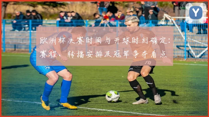 欧洲杯决赛时间与开球时刻确定:赛程、转播安排及冠军争夺看点