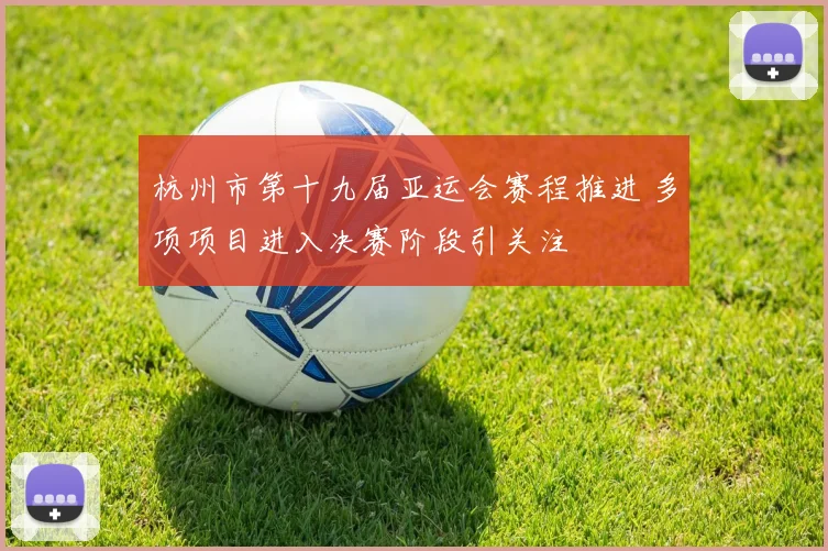 杭州市第十九届亚运会赛程推进 多项项目进入决赛阶段引关注