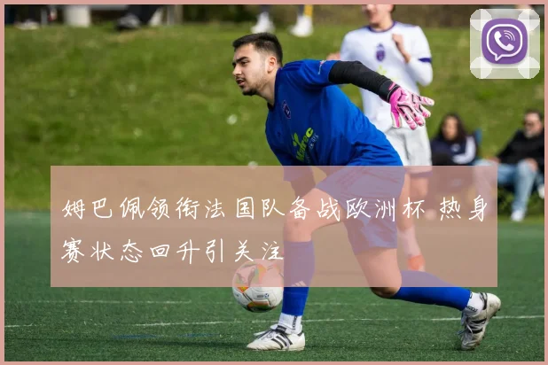 姆巴佩领衔法国队备战欧洲杯 热身赛状态回升引关注