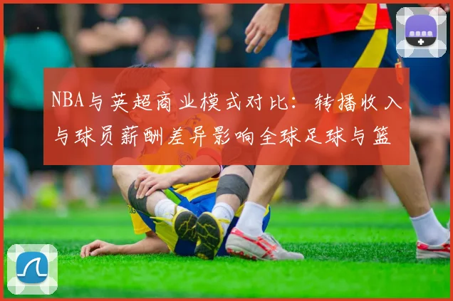 NBA与英超商业模式对比：转播收入与球员薪酬差异影响全球足球与篮球市场