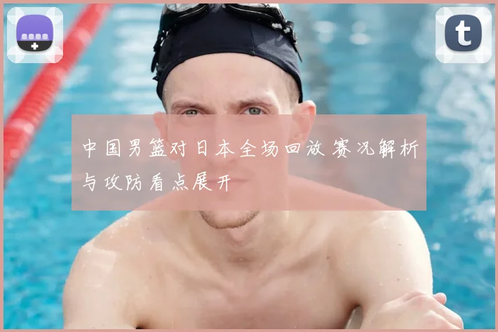 中国男篮对日本全场回放 赛况解析与攻防看点展开