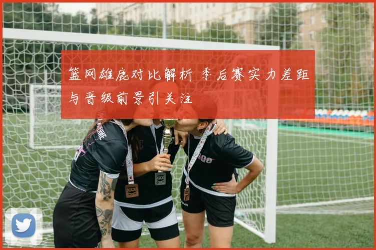 篮网雄鹿对比解析 季后赛实力差距与晋级前景引关注