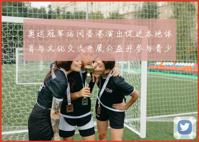 奥运冠军访问香港演出促进本地体育与文化交流开展公益并参与青少年培训