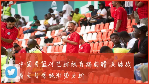 中国男篮对巴林线直播前瞻 关键战看点与晋级形势分析