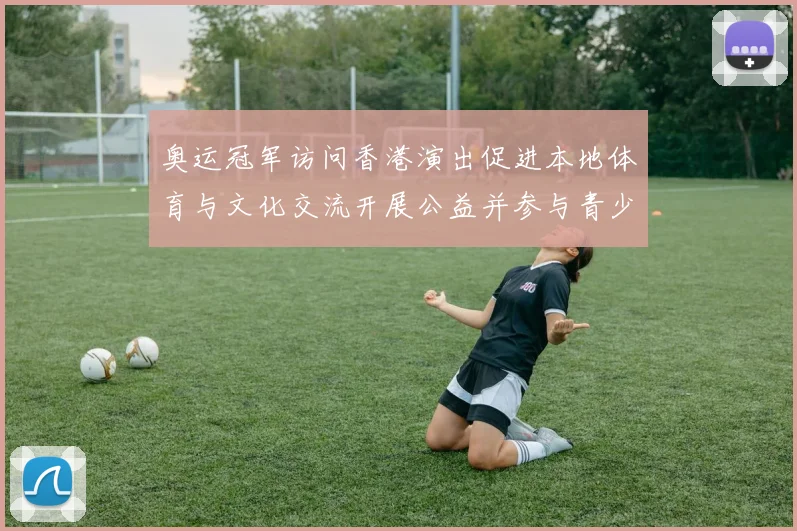 奥运冠军访问香港演出促进本地体育与文化交流开展公益并参与青少年培训