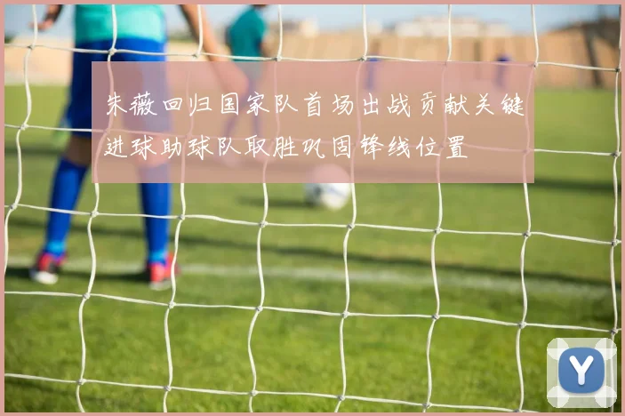 朱薇回归国家队首场出战贡献关键进球助球队取胜巩固锋线位置