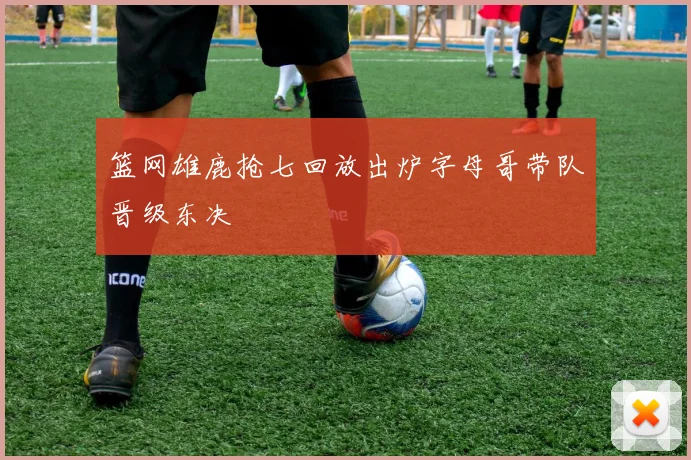 篮网雄鹿抢七回放出炉字母哥带队晋级东决