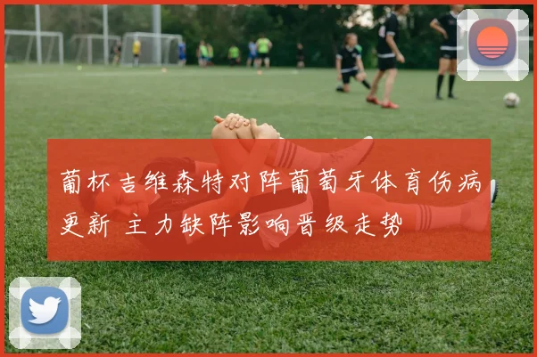 葡杯吉维森特对阵葡萄牙体育伤病更新 主力缺阵影响晋级走势