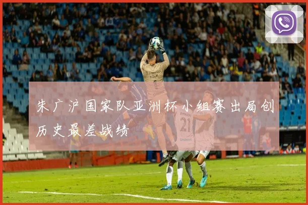 朱广沪国家队亚洲杯小组赛出局创历史最差战绩