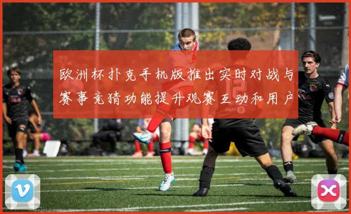 欧洲杯扑克手机版推出实时对战与赛事竞猜功能提升观赛互动和用户参与度
