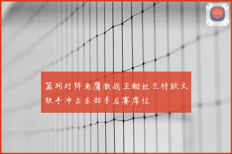 篮网对阵老鹰激战正酣杜兰特欧文联手冲击东部季后赛席位