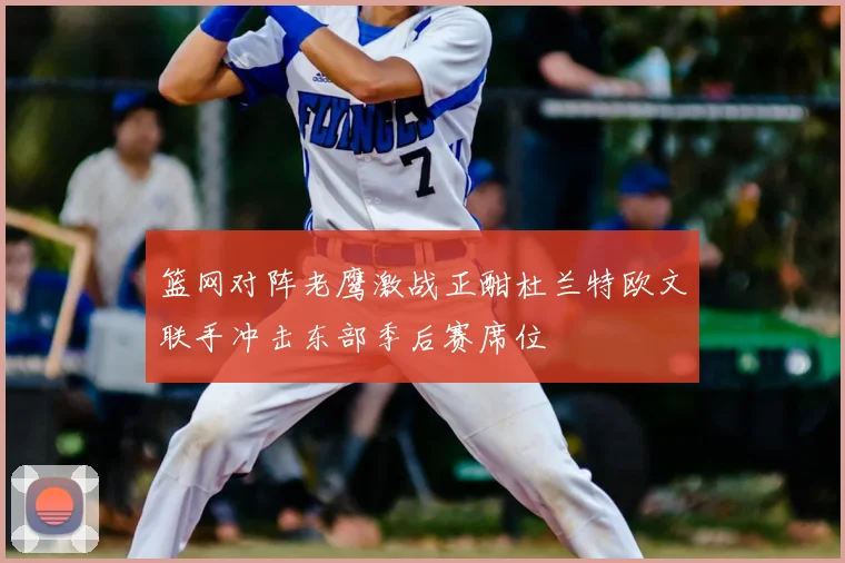 篮网对阵老鹰激战正酣杜兰特欧文联手冲击东部季后赛席位