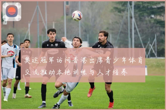奥运冠军访问香港出席青少年体育交流推动本地训练与人才培养