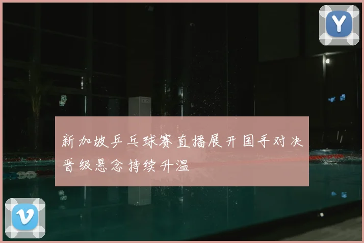 新加坡乒乓球赛直播展开国手对决晋级悬念持续升温