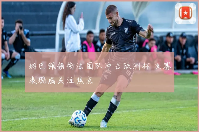 姆巴佩领衔法国队冲击欧洲杯 决赛表现成关注焦点