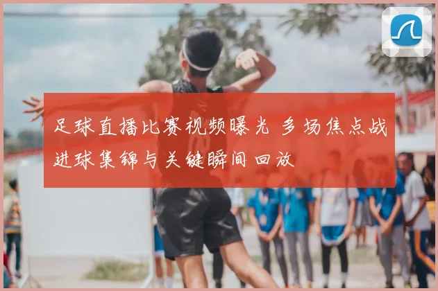 足球直播比赛视频曝光 多场焦点战进球集锦与关键瞬间回放