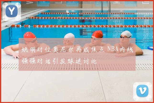 姚明对位奥尼尔再成焦点 NBA内线强强对话引发球迷讨论