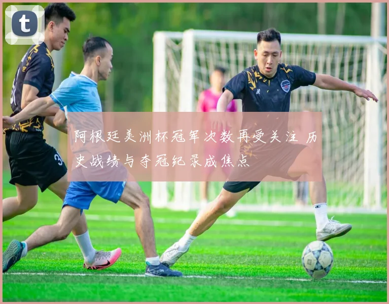 阿根廷美洲杯冠军次数再受关注 历史战绩与夺冠纪录成焦点