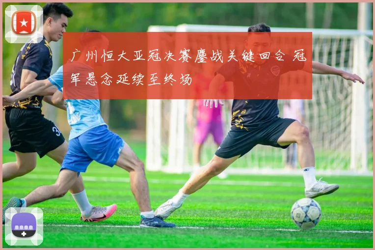 广州恒大亚冠决赛鏖战关键回合 冠军悬念延续至终场