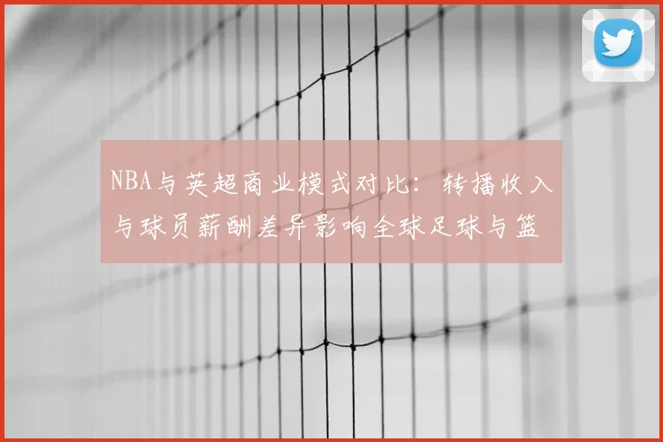 NBA与英超商业模式对比：转播收入与球员薪酬差异影响全球足球与篮球市场