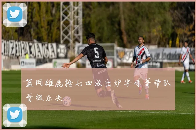 篮网雄鹿抢七回放出炉字母哥带队晋级东决