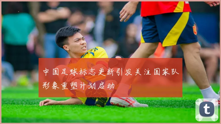 中国足球标志更新引发关注国家队形象重塑计划启动