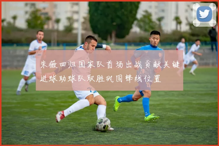 朱薇回归国家队首场出战贡献关键进球助球队取胜巩固锋线位置