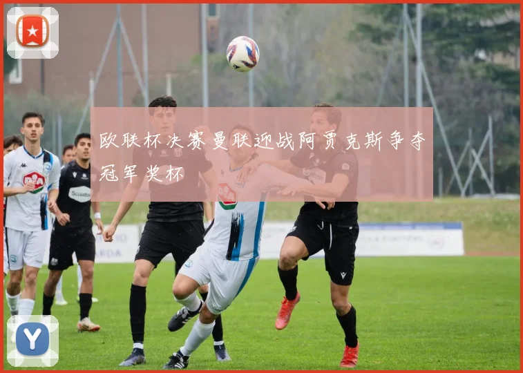 欧联杯决赛曼联迎战阿贾克斯争夺冠军奖杯