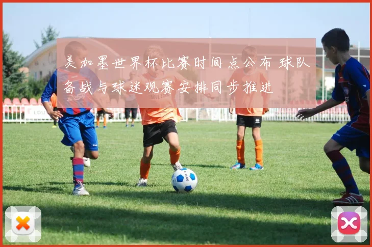 美加墨世界杯比赛时间点公布 球队备战与球迷观赛安排同步推进