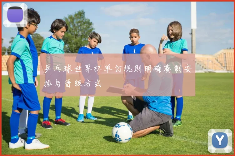 乒乓球世界杯单打规则明确赛制安排与晋级方式