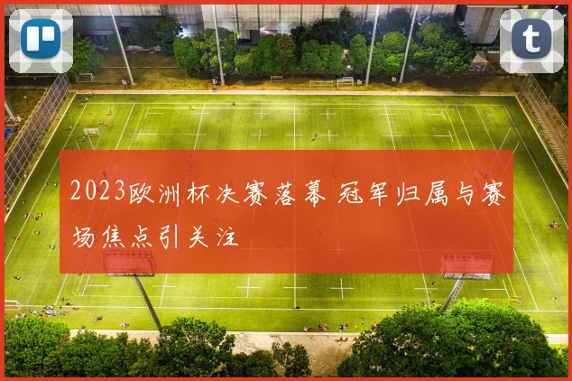 2023欧洲杯决赛落幕 冠军归属与赛场焦点引关注