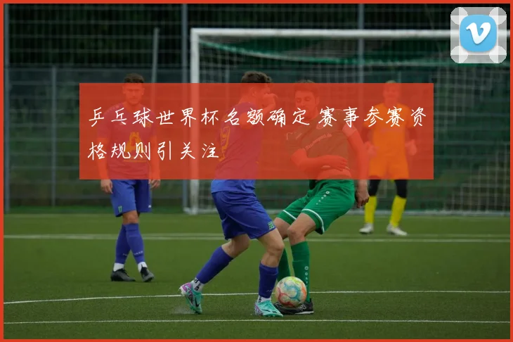 乒乓球世界杯名额确定 赛事参赛资格规则引关注