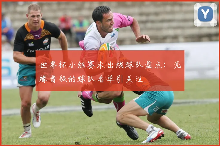 世界杯小组赛未出线球队盘点：无缘晋级的球队名单引关注