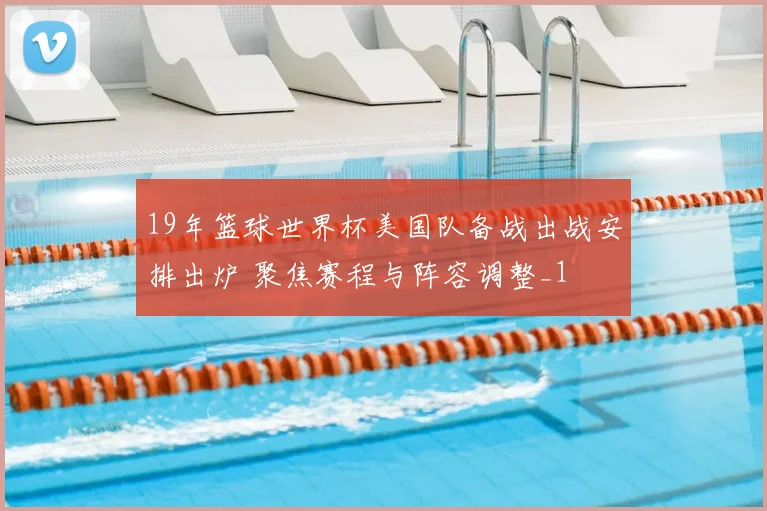 19年篮球世界杯美国队备战出战安排出炉 聚焦赛程与阵容调整_1