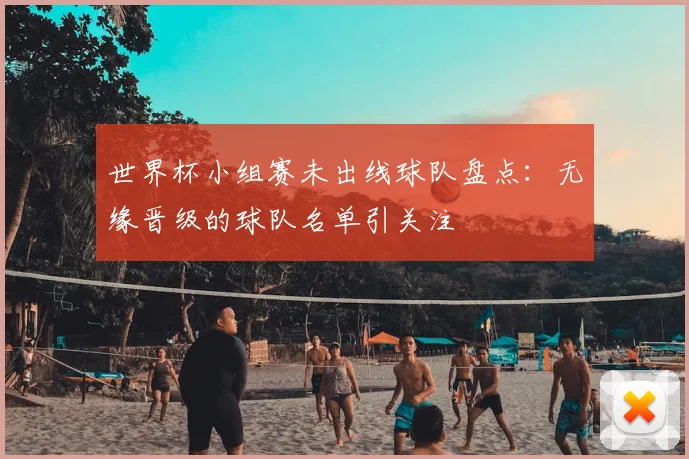 世界杯小组赛未出线球队盘点：无缘晋级的球队名单引关注