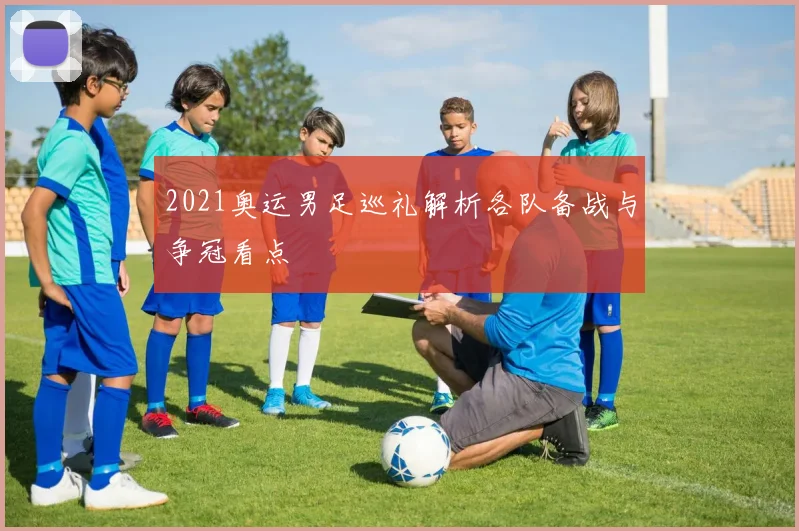 2021奥运男足巡礼解析各队备战与争冠看点
