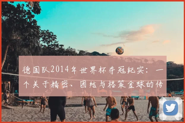 德国队2014年世界杯夺冠纪实：一个关于精密、团结与格策金球的传奇